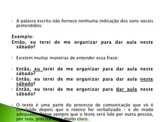    A palavra escrita não fornece nenhuma indicação dos sons vocais
    pretendidos;

Exemplo:
Então, eu terei de me organizar para dar aula neste
  sábado?

   Existem muitas maneiras de entender essa frase:

   Então, eu terei de me organizar para dar aula neste
    sábado?
   Então, eu terei de me organizar para dar aula neste
    sábado?
   Então, eu terei de me organizar para dar aula neste
    sábado?
 
   O texto é uma parte do processo de comunicação que só é
    concluído depois que o roteiro for verbalizado – e do modo
    adequado. Pense sempre que o texto será lido por outra pessoa,
    por isso, precisa estar muito claro.
 
