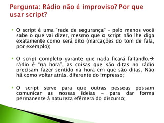    O script é uma “rede de segurança“ – pelo menos você
    sabe o que vai dizer, mesmo que o script não lhe diga
    exatamente como será dito (marcações do tom de fala,
    por exemplo);

   O script completo garante que nada ficará faltando.
    rádio é “na hora”, as coisas que são ditas no rádio
    precisam fazer sentido na hora em que são ditas. Não
    há como voltar atrás, diferente do impresso;

   O script serve para que outras pessoas possam
    comunicar as nossas ideias – para dar forma
    permanente à natureza efêmera do discurso;
 