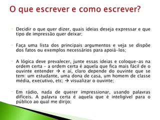•   Decidir o que quer dizer, quais ideias deseja expressar e que
    tipo de impressão quer deixar;

•   Faça uma lista dos principais argumentos e veja se dispõe
    dos fatos ou exemplos necessários para apoiá-los;

•   A lógica deve prevalecer, junte essas ideias e coloque-as na
    ordem certa – a ordem certa é aquela que fica mais fácil de o
    ouvinte entender  e aí, claro depende do ouvinte que se
    tem: um estudante, uma dona de casa, um homem de classe
    média, executivo, etc;  visualizar o ouvinte;

•   Em rádio, nada de querer impressionar, usando palavras
    difíceis. A palavra certa é aquela que é inteligível para o
    público ao qual me dirijo;
 