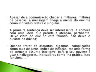 •   Apesar de a comunicação chegar a milhares, milhões
    de pessoas, a mensagem chega à mente do ouvinte
    como indivíduo.Prefira o singular.

•   A primeira sentença deve ser interessante  comece
    com uma ideia que prenda a atenção, pertinente.
    Deixe claro do que se está falando, não deixe o
    ouvinte na dúvida;

•   Quando tratar de assuntos, digamos, complicados
    como taxa de juros, índice de inflação, etc uma forma
    de tornar o assunto inteligível para o seu ouvinte é
    usar sinalizadores, indicadores como “na prática, isso
    funciona.....”
 