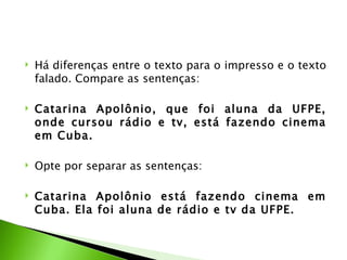    Há diferenças entre o texto para o impresso e o texto
    falado. Compare as sentenças:

   Catarina Apolônio, que foi aluna da UFPE,
    onde cursou rádio e tv, está fazendo cinema
    em Cuba.

   Opte por separar as sentenças:

   Catarina Apolônio está fazendo cinema em
    Cuba. Ela foi aluna de rádio e tv da UFPE.
 