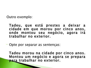 Outro exemplo:

    Tadeu, que está prestes a deixar a
    cidade em que morou por cinco anos,
    onde montou seu negócio, agora irá
    trabalhar no exterior.

•   Opte por separar as sentenças:

    Tadeu morou na cidade por cinco anos.
    Montou um negócio e agora se prepara
    para trabalhar no exterior.
 