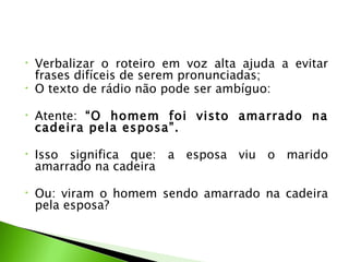•   Verbalizar o roteiro em voz alta ajuda a evitar
    frases difíceis de serem pronunciadas;
•   O texto de rádio não pode ser ambíguo:

•   Atente: “O homem foi visto amarrado na
    cadeira pela esposa”.
 
•   Isso significa que: a esposa viu o marido
    amarrado na cadeira
 
•   Ou: viram o homem sendo amarrado na cadeira
    pela esposa?
 