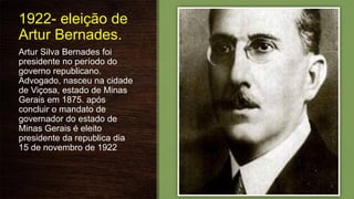1922- eleição de
Artur Bernades.
Artur Silva Bernades foi
presidente no período do
governo republicano.
Advogado, nasceu na cidade
de Viçosa, estado de Minas
Gerais em 1875. após
concluir o mandato de
governador do estado de
Minas Gerais é eleito
presidente da republica dia
15 de novembro de 1922
 