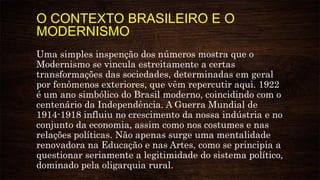 O CONTEXTO BRASILEIRO E O
MODERNISMO
Uma simples inspenção dos números mostra que o
Modernismo se vincula estreitamente a certas
transformações das sociedades, determinadas em geral
por fenômenos exteriores, que vêm repercutir aqui. 1922
é um ano simbólico do Brasil moderno, coincidindo com o
centenário da Independência. A Guerra Mundial de
1914-1918 influiu no crescimento da nossa indústria e no
conjunto da economia, assim como nos costumes e nas
relações políticas. Não apenas surge uma mentalidade
renovadora na Educação e nas Artes, como se principia a
questionar seriamente a legitimidade do sistema político,
dominado pela oligarquia rural.
 