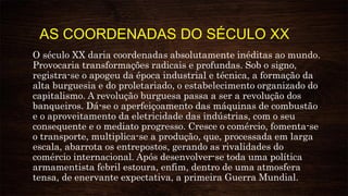 AS COORDENADAS DO SÉCULO XX
O século XX daria coordenadas absolutamente inéditas ao mundo.
Provocaria transformações radicais e profundas. Sob o signo,
registra-se o apogeu da época industrial e técnica, a formação da
alta burguesia e do proletariado, o estabelecimento organizado do
capitalismo. A revolução burguesa passa a ser a revolução dos
banqueiros. Dá-se o aperfeiçoamento das máquinas de combustão
e o aproveitamento da eletricidade das indústrias, com o seu
consequente e o mediato progresso. Cresce o comércio, fomenta-se
o transporte, multiplica-se a produção, que, processada em larga
escala, abarrota os entrepostos, gerando as rivalidades do
comércio internacional. Após desenvolver-se toda uma política
armamentista febril estoura, enfim, dentro de uma atmosfera
tensa, de enervante expectativa, a primeira Guerra Mundial.
 