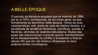 A BELLE ÉPOQUE
O período da literatura europeia que se estende de 1886,
por aí, a 1914, corresponde, de um modo geral, ao que
formalmente se denomina ‘belle époque’. Umas de suas
características, sob ponto de vista da história literária, é a
pluralidade de tendência filosóficas, científicas, sociais, e
literárias, advindas do realismo-naturalismo. Muitas das
quais não sobreviveriam á grande guerra, transformando-
se ou desaparecendo no conflito e arrastando o final do
século XIX que em vão tentava ultrapassar os seus
próprios limites cronológicos.
 