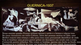 GUERNICA-1937
Nesse enorme quadro Picasso utilizou apenas o preto e o branco e alguns tons
De cinza claramente em estilo Cubista. Além das pessoas mortas no chão, uma
Mulher segura uma criança e olha para cima como procurando identificar de onde
Vem as bombas; uma pessoa parece gritar em desespero; um cavalo com o corpo
Contorcido parece relinchar. Não vemos as bombas, apenas um clarão ao fundo. mas
Reconhece-se a violência da cena: um bombardeio sob uma cidade desprotegida.
 