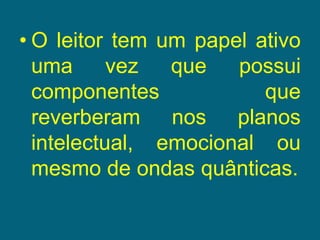 O leitor tem um papel ativo uma vez que possui componentes que reverberam nos planos intelectual, emocional ou mesmo de ondas quânticas.