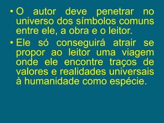 O autor deve penetrar no universo dos símbolos comuns entre ele, a obra e o leitor.Ele só conseguirá atrair se propor ao leitor uma viagem onde ele encontre traços de valores e realidades universais à humanidade como espécie.