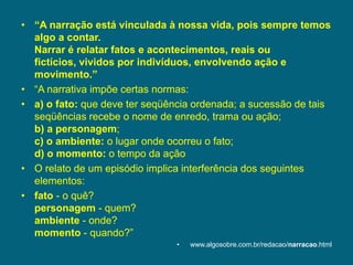 “A narração está vinculada à nossa vida, pois sempre temos algo a contar.Narrar é relatar fatos e acontecimentos, reais ou fictícios, vividos por indivíduos, envolvendo ação e movimento.”“A narrativa impõe certas normas: a) o fato: que deve ter seqüência ordenada; a sucessão de tais seqüências recebe o nome de enredo, trama ou ação;b)a personagem;c) o ambiente: o lugar onde ocorreu o fato;d) o momento: o tempo da ação O relato de um episódio implica interferência dos seguintes elementos: fato - o quê?personagem - quem?ambiente - onde?momento - quando?”www.algosobre.com.br/redacao/narracao.html