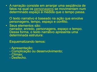 A narração consiste em arranjar uma seqüência de fatos na qual os personagens se movimentam num determinado espaço à medida que o tempo passa. O texto narrativo é baseado na ação que envolve personagens, tempo, espaço e conflito. Seus elementos são: narrador, enredo, personagens, espaço e tempo. Dessa forma, o texto narrativo apresenta uma determinada estrutura: Esquematizando temos: - Apresentação; - Complicação ou desenvolvimento; - Clímax; - Desfecho. 