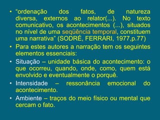 “ordenação dos fatos, de natureza diversa, externos ao relator(...). No texto comunicativo, os acontecimentos (...), situados no nível de uma seqüência temporal, constituem uma narrativa” (SODRÉ, FERRARI, 1977,p.77)Para estes autores a narração tem os seguintes elementos essenciais:Situação – unidade básica do acontecimento: o que ocorreu, quando, onde, como, quem está envolvido e eventualmente o porquê.Intensidade – ressonância emocional do acontecimento.Ambiente – traços do meio físico ou mental que cercam o fato.