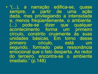“(...), a narração edifica-se, quase sempre, a partir de uma ação dada, mas privilegiando a intensidade e, menos freqüentemente, o ambiente. (...) pode-se dizer que qualquer acontecimento forma um primeiro círculo, constrito cruamente às suas unidades básicas. Em torno desse primeiro círculo, está um segundo, formado pela ressonância emocional que o fato desperta. Ao redor do terceiro, encontra-se o ambiente imediato.” (p.148) 