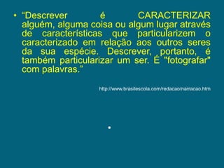 “Descrever é CARACTERIZAR alguém, alguma coisa ou algum lugar através de características que particularizem o caracterizado em relação aos outros seres da sua espécie. Descrever, portanto, é também particularizar um ser. É "fotografar" com palavras.”http://www.brasilescola.com/redacao/narracao.htm