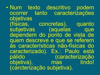 Num texto descritivo podem ocorrer tanto caracterizações objetivas (físicas, concretas), quanto subjetivas (aquelas que dependem do ponto de vista de quem descreve e que se referem às características não-físicas do caracterizado). Ex.: Paulo está pálido (caracterização objetiva), mas lindo! (carcterização subjetiva).  