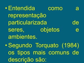 Entendida como a representação particularizada de seres, objetos e ambientes. Segundo Torquato (1984) os tipos mais comuns de descrição são: