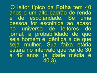    O leitor típico da Folha tem 40 anos e um alto padrão de renda e de escolaridade. Se uma pessoa for escolhida ao acaso no universo de leitores do jornal, a probabilidade de que seja homem é idêntica à de que seja mulher. Sua faixa etária estará no intervalo que vai de 30 a 49 anos (a idade média é 40,3). 