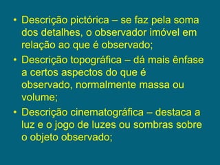 Descrição pictórica – se faz pela soma dos detalhes, o observador imóvel em relação ao que é observado;Descrição topográfica – dá mais ênfase a certos aspectos do que é observado, normalmente massa ou volume;Descrição cinematográfica – destaca a luz e o jogo de luzes ou sombras sobre o objeto observado;