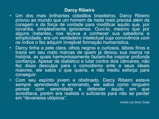 Darcy RibeiroUm dos mais brilhantes cidadãos brasileiros, Darcy Ribeiro provou ao mundo que um homem de nada mais precisa além da coragem e da força de vontade para modificar aquilo que, por covardia, simplesmente ignoramos. Ouvi-lo, mesmo que por alguns instantes, nos levava a conhecer sua sabedoria e simplicidade, era um verdadeiro intelectual cuja convivência com os índios o fez adquirir invejável formação humanística. Darcy tinha a pele clara, olhos negros e curiosos, lábios finos e trazia em seu rosto marcas de quem já deixou sua marca na história, as quais harmoniosamente faziam-lhe inspirar profunda confiança. Apesar de diabético e lutar contra dois cânceres, não fez disso desculpa para o comodismo ante a seus ideais maiores, ele sabia o que queria, e não mediu esforço para conseguir. Com seu espírito jovem e obstinado, Darcy Ribeiro estava sempre aprendendo e ensinando, ele sabia como ninguém pensar com serenidade e defender aquilo em que acreditava, porém era realista o suficiente para não se perder em “devaneios utópicos”. André Luiz Diniz Costa