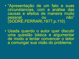“Apresentação de um fato e suas circunstancias, com a análise das causas e efeitos de maneira muito pessoal ou não” (SODRÉ,FERRARI,1977,p.110)Usada quando o autor quer discutir uma questão básica e argumentar de modo a tentar convencer o leitor a comungar sua visão do problema.