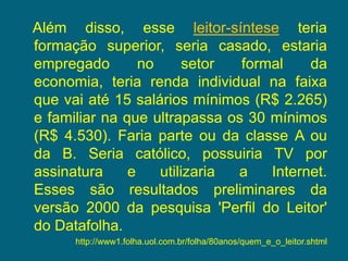    Além disso, esse leitor-síntese teria formação superior, seria casado, estaria empregado no setor formal da economia, teria renda individual na faixa que vai até 15 salários mínimos (R$ 2.265) e familiar na que ultrapassa os 30 mínimos (R$ 4.530). Faria parte ou da classe A ou da B. Seria católico, possuiria TV por assinatura e utilizaria a Internet. Esses são resultados preliminares da versão 2000 da pesquisa 'Perfil do Leitor' do Datafolha.http://www1.folha.uol.com.br/folha/80anos/quem_e_o_leitor.shtml