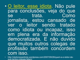 O leitor, esse idiota. Não pule para conclusões, veja do que se trata. Como jornalista, estou cansado de ver o leitor sendo tratado como idiota ou incapaz, isso em plena era da informação democratizada. E não duvido que muitos outros colegas de profissão também concordem com isso.http://oleitoresseidiota.wordpress.com/2007/09/28/quem-e-o-leitor-de-que-tantos-colegas-falam/