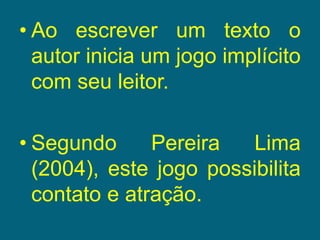 Ao escrever um texto o autor inicia um jogo implícito com seu leitor.Segundo Pereira Lima (2004), este jogo possibilita contato e atração.