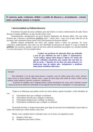 O contexto, pode, realmente, definir o sentido do discurso e, normalmente , orienta
tanto a produção quanto a recepção.


       › Intertextualidade ou Polifonia discursiva
      O intertexto faz parte de nosso cotidiano, pois não tiramos os nossos conhecimentos do nada. Nosso
discurso é sempre polifônico, ou seja, há nele outras vozes.
      Frequentemente, incorporamos em nosso discurso fragmentos do discurso alheio. Por essa razão,
dizemos que o discurso é geralmente polifônico (poli = vários; fono = som, voz), já que, além da voz de
seu autor, nele costumam ressoar outras vozes, provenientes de discursos alheios.
      Quando estamos produzindo um texto, nem sempre somos a única voz presente. Às vezes,
colocamos, explicitamente, uma outra voz, por intermédio de processos de citação. É o que se chama de
polifonia. Isso acontece, quando o autor de um texto, além de manifestar sua própria voz, introduz também
a voz de outra pessoa. Eis um exemplo típico:

                                         Conheci um professor de educação física que defendia
                                   a tese de que atletismo faz mal à saúde. E argumentava:
                                   "Você conhece algum atleta longevo? Quem vive muito são
                                   aquelas velhinhas sedentárias que tomam chá com bolo no
                                   fim da tarde..." Quando ele me disse isso pela primeira vez
                                   lembrei-me logo da minha mãe. Antigamente a medicina
                                   tinha ideias científicas diferentes.

 Atenção!

       Para introduzir a voz de uma outra pessoa, é comum o uso de verbos como dizer, falar, afirmar,
 como ocorre no texto anterior. Muitas vezes, o autor do texto lança mão ainda de outros verbos menos
 neutros, como enfatizar, advertir, ponderar, confidenciar.
         É preciso ter cuidado com o emprego desses verbos introdutores de vozes, pois é bastante comum
 o autor de um texto utilizá-los (sobretudo os da segunda lista) de modo a manipular a voz que apresenta.


        Vejam-se as diferenças que podem existir nos textos abaixo, apenas trocando o verbo introdutor da
voz:
        a)   O presidente disse que a inflação vai diminuir.
        b)   O presidente advertiu que a inflação vai diminuir.
        c)   O presidente ponderou que a inflação vai diminuir.
        d)   O presidente confidenciou que a inflação vai diminuir.

       Na posição de leitor, é sempre interessante, para fugir de uma provável manipulação, trocar todos os
verbos não neutros por verbos neutros como dizer.

        Muitas vezes o próprio leitor é colocado como voz no texto, em sequências como:
        a)   Imagine o leitor que...
        b)   Imaginemos que temos à frente...
 