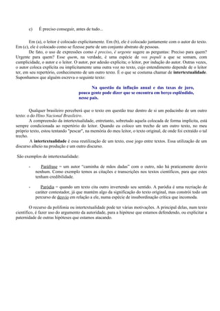 c)    É preciso conseguir, antes de tudo...

       Em (a), o leitor é colocado explicitamente. Em (b), ele é colocado juntamente com o autor do texto.
Em (c), ele é colocado como se fizesse parte de um conjunto abstrato de pessoas.
       De fato, o uso de expressões como é preciso, é urgente sugere as perguntas: Preciso para quem?
Urgente para quem? Esse quem, na verdade, é uma espécie de vox populi a que se somam, com
cumplicidade, o autor e o leitor. O autor, por adesão explícita; o leitor, por indução do autor. Outras vezes,
o autor coloca explícita ou implicitamente uma outra voz no texto, cujo entendimento depende de o leitor
ter, em seu repertório, conhecimento de um outro texto. É o que se costuma chamar de intertextualidade.
Suponhamos que alguém escreva o seguinte texto:

                                           Na questão da inflação anual e das taxas de juro,
                                    pouca gente pode dizer que se encontra em berço esplêndido,
                                    nesse país.

        Qualquer brasileiro perceberá que o texto em questão traz dentro de si um pedacinho de um outro
texto: o do Hino Nacional Brasileiro.
        A compreensão da intertextualidade, entretanto, sobretudo aquela colocada de forma implícita, está
sempre condicionada ao repertório do leitor. Quando eu coloco um trecho de um outro texto, no meu
próprio texto, estou tentando "pescar", na memória do meu leitor, o texto original, de onde foi extraído o tal
trecho.
        A intertextualidade é essa reutilização de um texto, esse jogo entre textos. Essa utilização de um
discurso alheio na produção e um outro discurso.

São exemplos de intertextualidade:

       -       Paráfrase = um autor “caminha de mãos dadas” com o outro, não há praticamente desvio
            nenhum. Como exemplo temos as citações e transcrições nos textos científicos, para que estes
            tenham credibilidade.

       -       Paródia = quando um texto cita outro invertendo seu sentido. A paródia é uma recriação de
            caráter contestador, já que mantém algo da significação do texto original, mas constrói todo um
            percurso de desvio em relação a ele, numa espécie de insubordinação crítica que incomoda.

        O recurso da polifonia ou intertextualidade pode ter várias motivações. A principal delas, num texto
científico, é fazer uso do argumento da autoridade, para a hipótese que estamos defendendo, ou explicitar a
paternidade de outras hipóteses que estamos atacando.
 