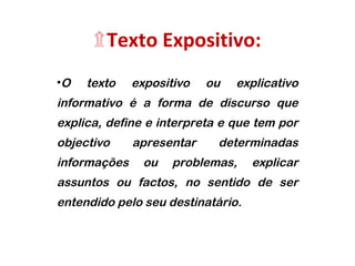 ۩Texto Expositivo: 
•O texto expositivo ou explicativo 
informativo é a forma de discurso que 
explica, define e interpreta e que tem por 
objectivo apresentar determinadas 
informações ou problemas, explicar 
assuntos ou factos, no sentido de ser 
entendido pelo seu destinatário. 
 