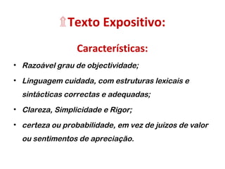 ۩Texto Expositivo: 
Características: 
• Razoável grau de objectividade; 
• Linguagem cuidada, com estruturas lexicais e 
sintácticas correctas e adequadas; 
• Clareza, Simplicidade e Rigor; 
• certeza ou probabilidade, em vez de juízos de valor 
ou sentimentos de apreciação. 
 