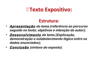 ۩Texto Expositivo: 
Estrutura: 
• Apresentação do tema (referência ao percurso 
seguido no texto; objetivos e intenção do autor); 
• Desenvolvimento do tema (Explicação, 
demonstração e estabelecimento lógico entre os 
dados enunciados); 
• Conclusão (síntese do exposto). 
 