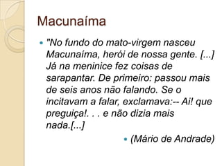 Macunaíma
 "No fundo do mato-virgem nasceu
Macunaíma, herói de nossa gente. [...]
Já na meninice fez coisas de
sarapantar. De primeiro: passou mais
de seis anos não falando. Se o
incitavam a falar, exclamava:-- Ai! que
preguiça!. . . e não dizia mais
nada.[...]
 (Mário de Andrade)
 