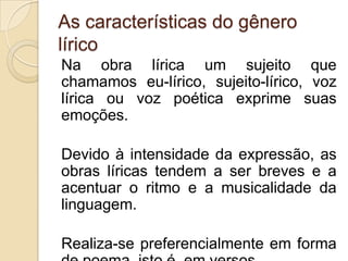 As características do gênero
lírico
Na obra lírica um sujeito que
chamamos eu-lírico, sujeito-lírico, voz
lírica ou voz poética exprime suas
emoções.
Devido à intensidade da expressão, as
obras líricas tendem a ser breves e a
acentuar o ritmo e a musicalidade da
linguagem.
Realiza-se preferencialmente em forma
 