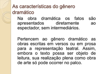 As características do gênero
dramático
Na obra dramática os fatos são
apresentados diretamente ao
espectador, sem intermediários.
Pertencem ao gênero dramático as
obras escritas em versos ou em prosa
para a representação teatral. Assim,
embora o texto possa ser objeto de
leitura, sua realização plena como obra
de arte só pode ocorrer no palco.
 