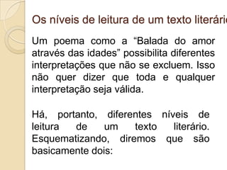 Os níveis de leitura de um texto literário
Um poema como a “Balada do amor
através das idades” possibilita diferentes
interpretações que não se excluem. Isso
não quer dizer que toda e qualquer
interpretação seja válida.
Há, portanto, diferentes níveis de
leitura de um texto literário.
Esquematizando, diremos que são
basicamente dois:
 