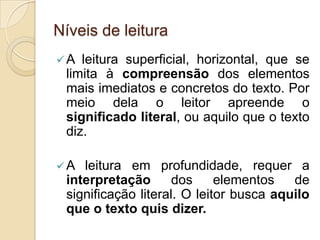 Níveis de leitura
A leitura superficial, horizontal, que se
limita à compreensão dos elementos
mais imediatos e concretos do texto. Por
meio dela o leitor apreende o
significado literal, ou aquilo que o texto
diz.
A leitura em profundidade, requer a
interpretação dos elementos de
significação literal. O leitor busca aquilo
que o texto quis dizer.
 