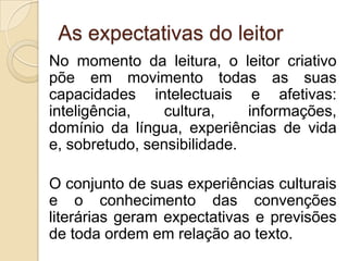 As expectativas do leitor
No momento da leitura, o leitor criativo
põe em movimento todas as suas
capacidades intelectuais e afetivas:
inteligência, cultura, informações,
domínio da língua, experiências de vida
e, sobretudo, sensibilidade.
O conjunto de suas experiências culturais
e o conhecimento das convenções
literárias geram expectativas e previsões
de toda ordem em relação ao texto.
 