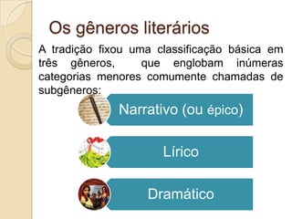 Os gêneros literários
Narrativo (ou épico)
Lírico
Dramático
A tradição fixou uma classificação básica em
três gêneros, que englobam inúmeras
categorias menores comumente chamadas de
subgêneros:
 