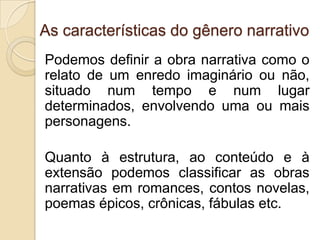 As características do gênero narrativo
Podemos definir a obra narrativa como o
relato de um enredo imaginário ou não,
situado num tempo e num lugar
determinados, envolvendo uma ou mais
personagens.
Quanto à estrutura, ao conteúdo e à
extensão podemos classificar as obras
narrativas em romances, contos novelas,
poemas épicos, crônicas, fábulas etc.
 