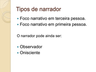 Tipos de narrador
 Foco narrativo em terceira pessoa.
 Foco narrativo em primeira pessoa.
O narrador pode ainda ser:
 Observador
 Onisciente
 
