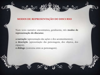 Num texto narrativo encontramos, geralmente, três modos de
representação do discurso:
a narração (apresentação das ações e dos acontecimentos);
a descrição (apresentação das personagens, dos objetos, dos
espaços);
o diálogo (conversa entre as personagens).
MODOS DE REPRESENTAÇÃO DO DISCURSO
 