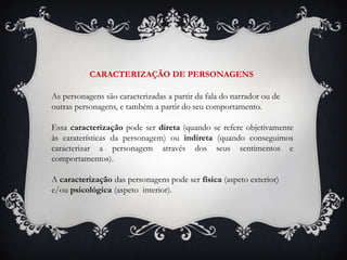 CARACTERIZAÇÃO DE PERSONAGENS

As personagens são caracterizadas a partir da fala do narrador ou de
outras personagens, e também a partir do seu comportamento.

Essa caracterização pode ser direta (quando se refere objetivamente
às caraterísticas da personagem) ou indireta (quando conseguimos
caracterizar a personagem através dos seus sentimentos e
comportamentos).

A caracterização das personagens pode ser física (aspeto exterior)
e/ou psicológica (aspeto interior).
 