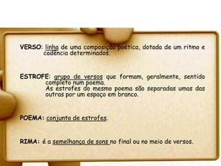 VERSO: linha de uma composição poética, dotada de um ritmo e
      cadência determinados.


ESTROFE: grupo de versos que formam, geralmente, sentido
      completo num poema.
      As estrofes do mesmo poema são separadas umas das
      outras por um espaço em branco.


POEMA: conjunto de estrofes.


RIMA: é a semelhança de sons no final ou no meio de versos.
 