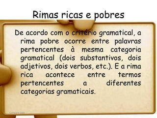 Rimas ricas e pobres
   De acordo com o critério gramatical, a
    rima pobre ocorre entre palavras
    pertencentes à mesma categoria
    gramatical (dois substantivos, dois
    adjetivos, dois verbos, etc.). E a rima
    rica    acontece      entre     termos
    pertencentes        a       diferentes
    categorias gramaticais.

Company Logo
 