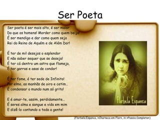 Ser Poeta
Ser poeta é ser mais alto, é ser maior
Do que os homens! Morder como quem beija!
É ser mendigo e dar como quem seja
Rei do Reino de Aquém e de Além Dor!

É ter de mil desejos o esplendor
E não saber sequer que se deseja!
É ter cá dentro um astro que flameja,
É ter garras e asas de condor!

É ter fome, é ter sede de Infinito!
Por elmo, as manhãs de oiro e cetim…
É condensar o mundo num só grito!

E é amar-te, assim, perdidamente…
É seres alma e sangue e vida em mim
E dizê-lo cantando a toda a gente!

                                        (Florbela Espanca, «Charneca em Flor», in «Poesia Completa»)
 