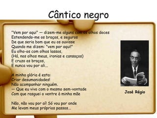 Cântico negro
"Vem por aqui" — dizem-me alguns com os olhos doces
Estendendo-me os braços, e seguros
De que seria bom que eu os ouvisse
Quando me dizem: "vem por aqui!"
Eu olho-os com olhos lassos,
(Há, nos olhos meus, ironias e cansaços)
E cruzo os braços,
E nunca vou por ali...

A minha glória é esta:
Criar desumanidades!
Não acompanhar ninguém.
— Que eu vivo com o mesmo sem-vontade
Com que rasguei o ventre à minha mãe                  José Régio

Não, não vou por aí! Só vou por onde
Me levam meus próprios passos...
 