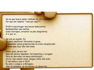 Se ao que busco saber nenhum de vós responde
Por que me repetis: "vem por aqui!"?

Prefiro escorregar nos becos lamacentos,
Redemoinhar aos ventos,
Como farrapos, arrastar os pés sangrentos,
A ir por aí...

Se vim ao mundo, foi
Só para desflorar florestas virgens,
E desenhar meus próprios pés na areia inexplorada!
O mais que faço não vale nada.

Como, pois, sereis vós
Que me dareis impulsos, ferramentas e coragem
Para eu derrubar os meus obstáculos?...
Corre, nas vossas veias, sangue velho dos avós,
E vós amais o que é fácil!
Eu amo o Longe e a Miragem,
Amo os abismos, as torrentes, os desertos...
 