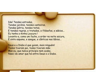 Ide! Tendes estradas,
Tendes jardins, tendes canteiros,
Tendes pátria, tendes tetos,
E tendes regras, e tratados, e filósofos, e sábios...
Eu tenho a minha Loucura !
Levanto-a, como um facho, a arder na noite escura,
E sinto espuma, e sangue, e cânticos nos lábios...

Deus e o Diabo é que guiam, mais ninguém!
Todos tiveram pai, todos tiveram mãe;
Mas eu, que nunca principio nem acabo,
Nasci do amor que há entre Deus e o Diabo.
 
